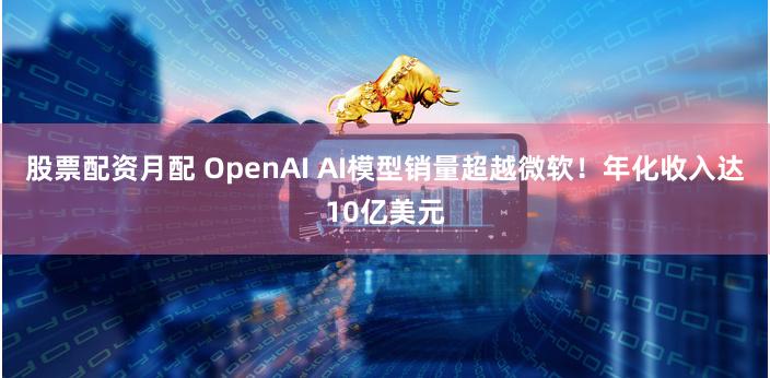 股票配资月配 OpenAI AI模型销量超越微软！年化收入达10亿美元
