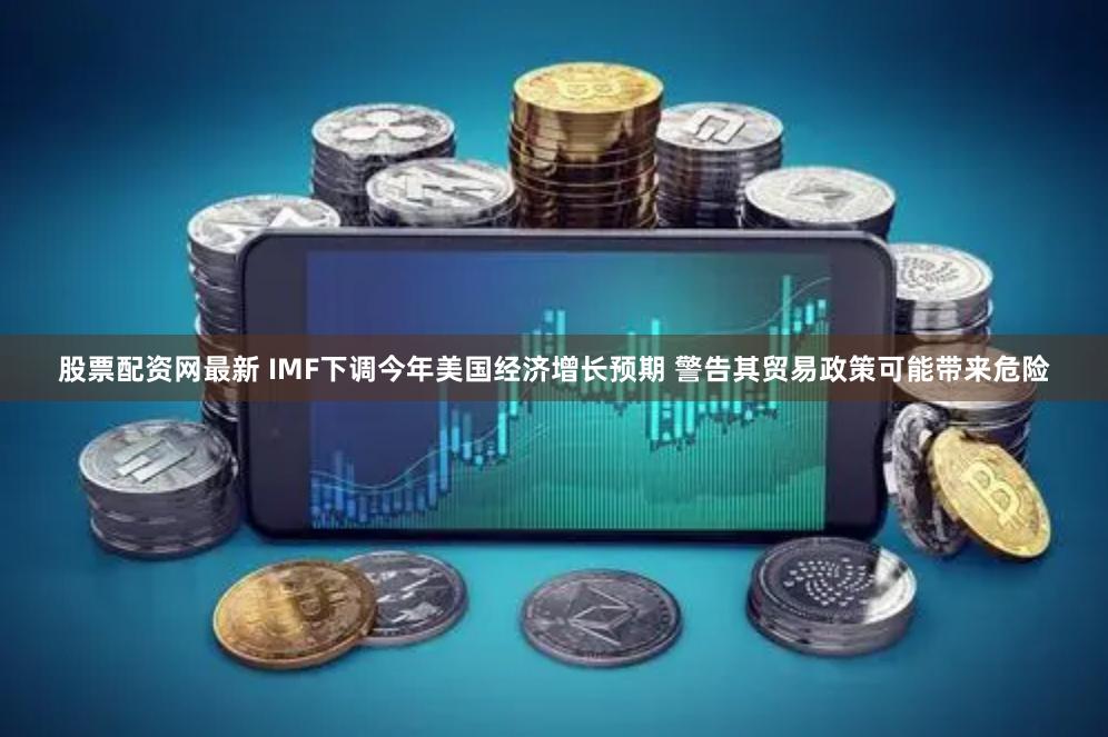 股票配资网最新 IMF下调今年美国经济增长预期 警告其贸易政策可能带来危险