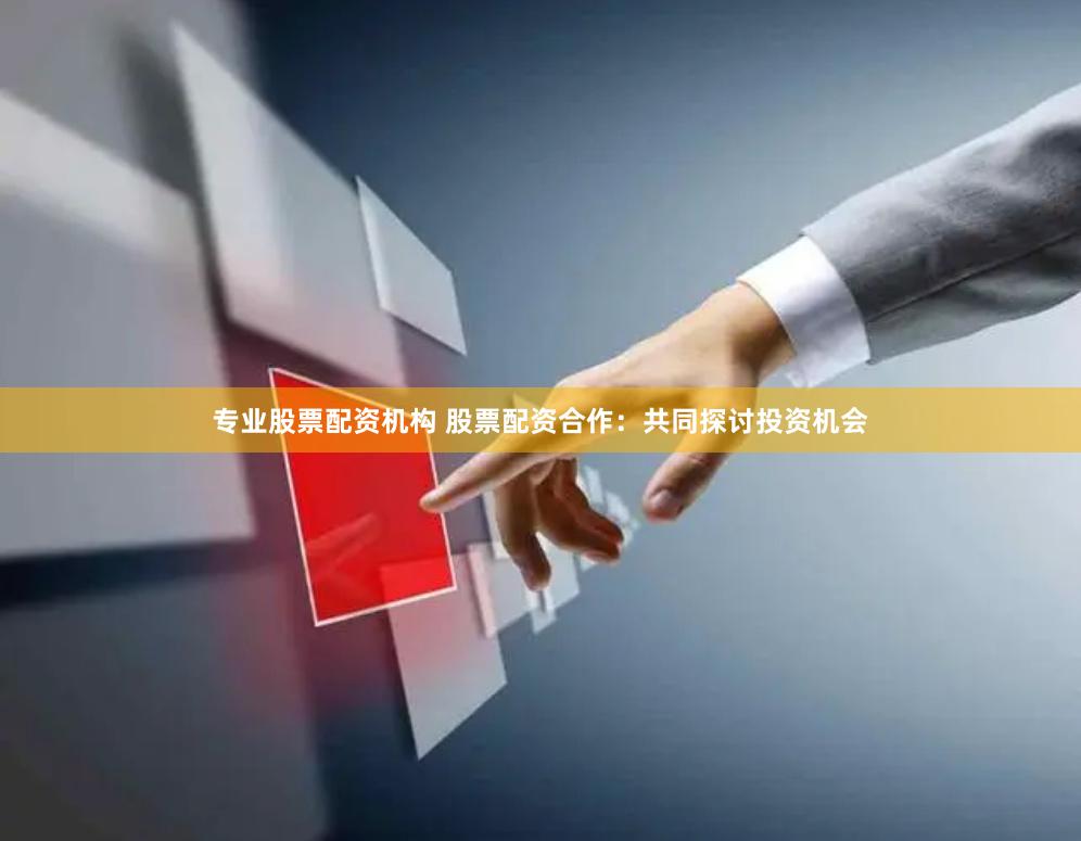 专业股票配资机构 股票配资合作：共同探讨投资机会