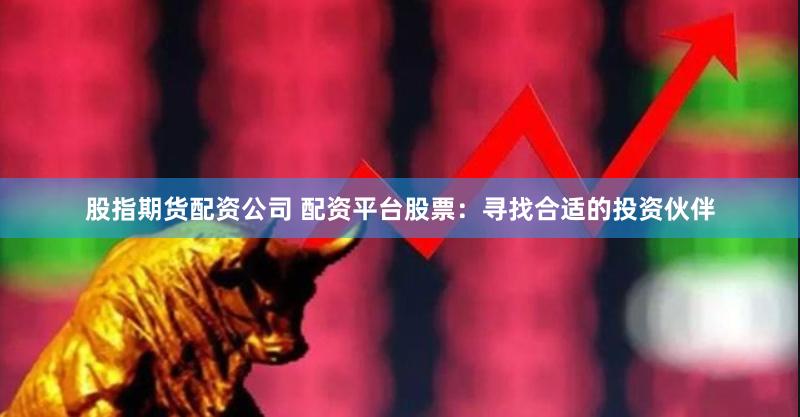 股指期货配资公司 配资平台股票：寻找合适的投资伙伴