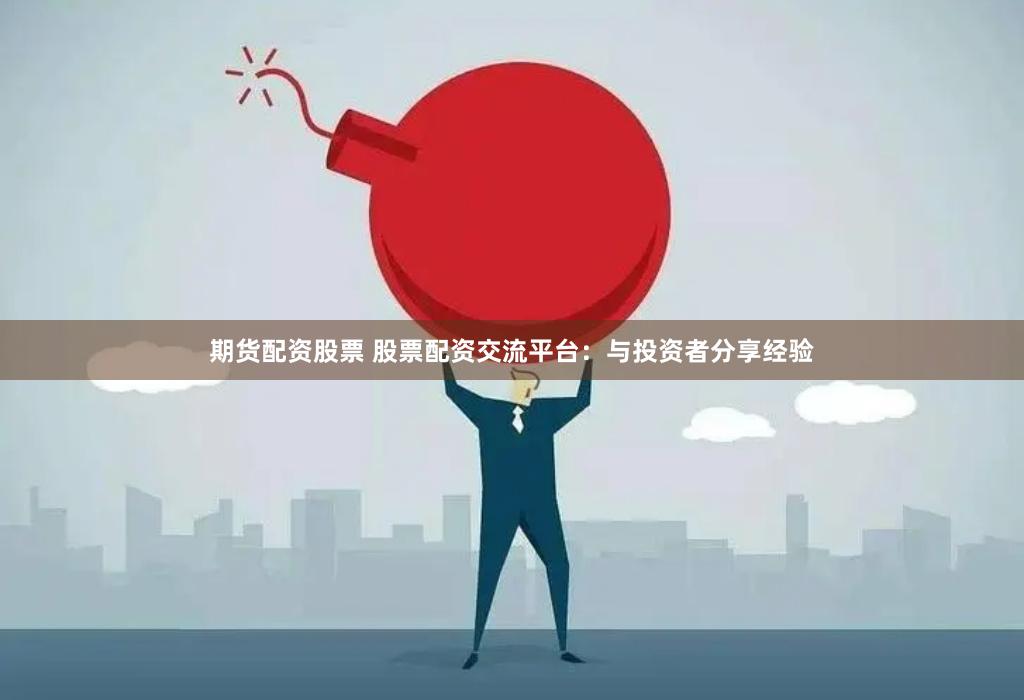 期货配资股票 股票配资交流平台：与投资者分享经验