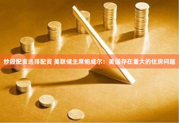 炒股配资选择配资 美联储主席鲍威尔：美国存在重大的住房问题