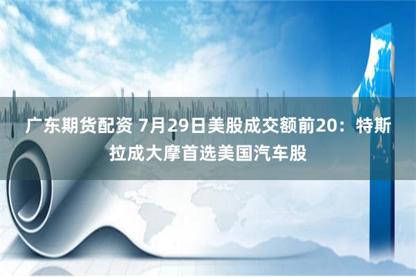 广东期货配资 7月29日美股成交额前20：特斯拉成大摩首选美国汽车股