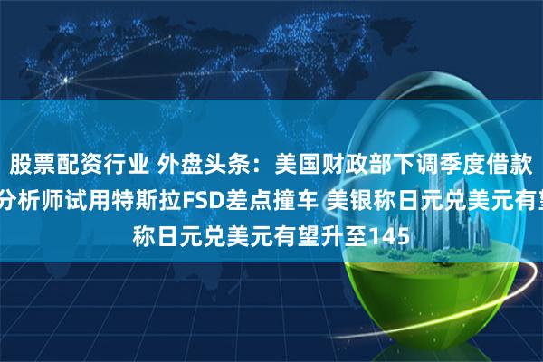 股票配资行业 外盘头条：美国财政部下调季度借款规模预估 分析师试用特斯拉FSD差点撞车 美银称日元兑美元有望升至145