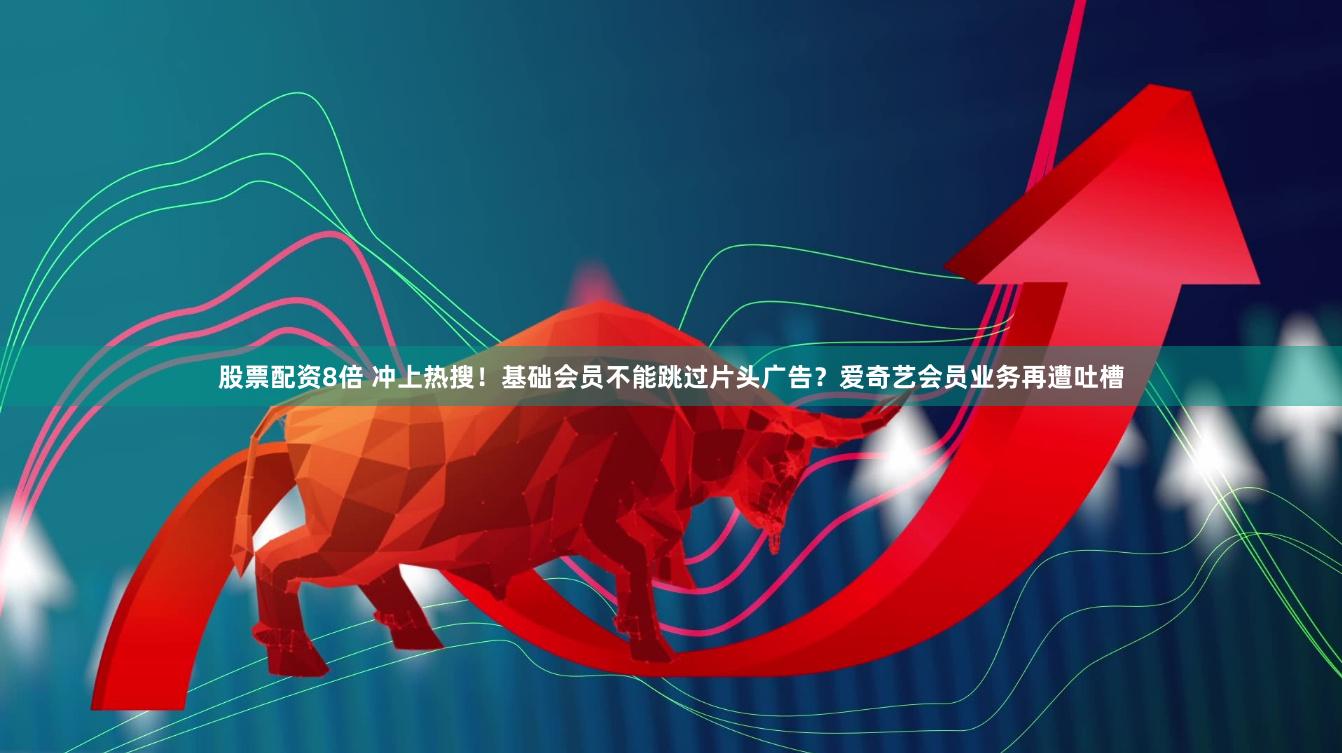 股票配资8倍 冲上热搜！基础会员不能跳过片头广告？爱奇艺会员业务再遭吐槽