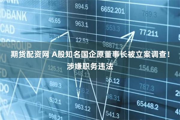 期货配资网 A股知名国企原董事长被立案调查！涉嫌职务违法