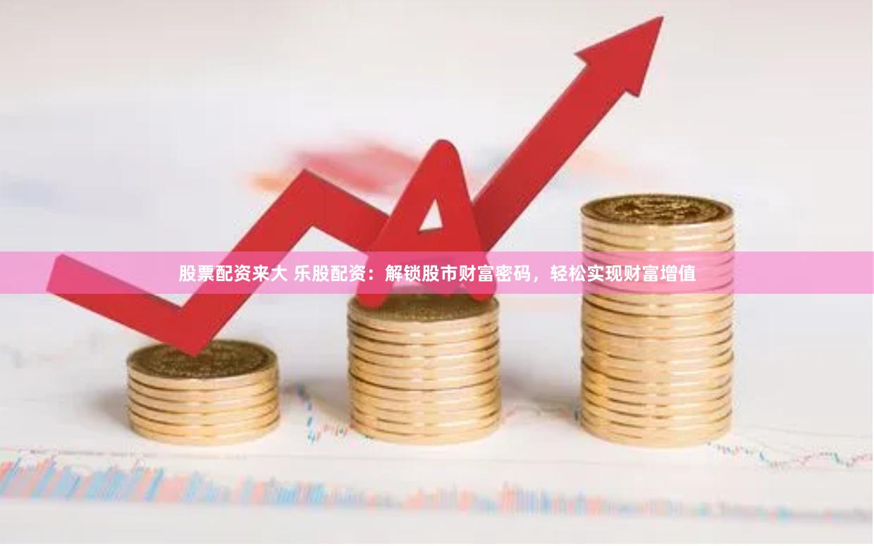 股票配资来大 乐股配资：解锁股市财富密码，轻松实现财富增值