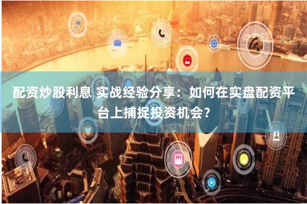 配资炒股利息 实战经验分享：如何在实盘配资平台上捕捉投资机会？