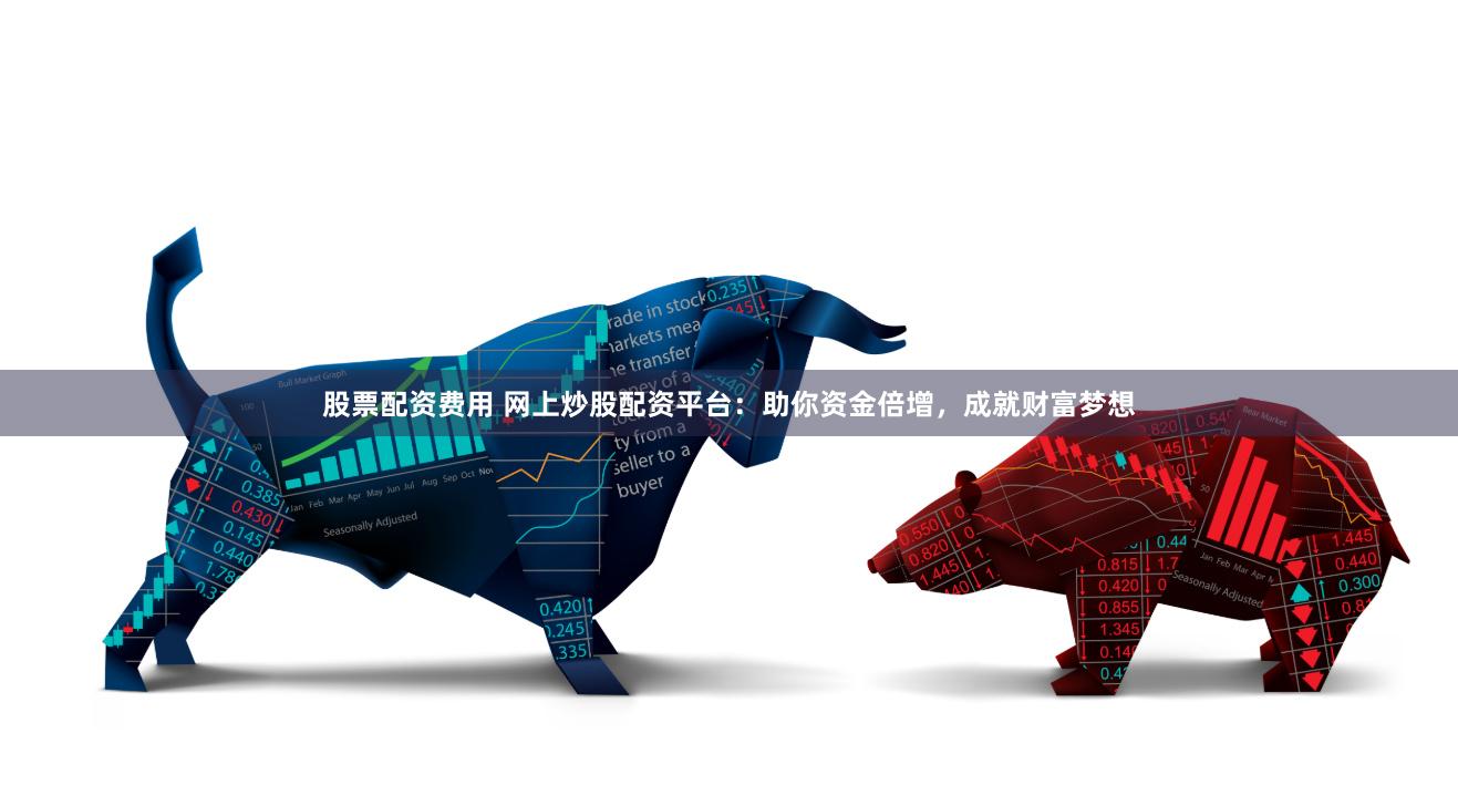 股票配资费用 网上炒股配资平台：助你资金倍增，成就财富梦想